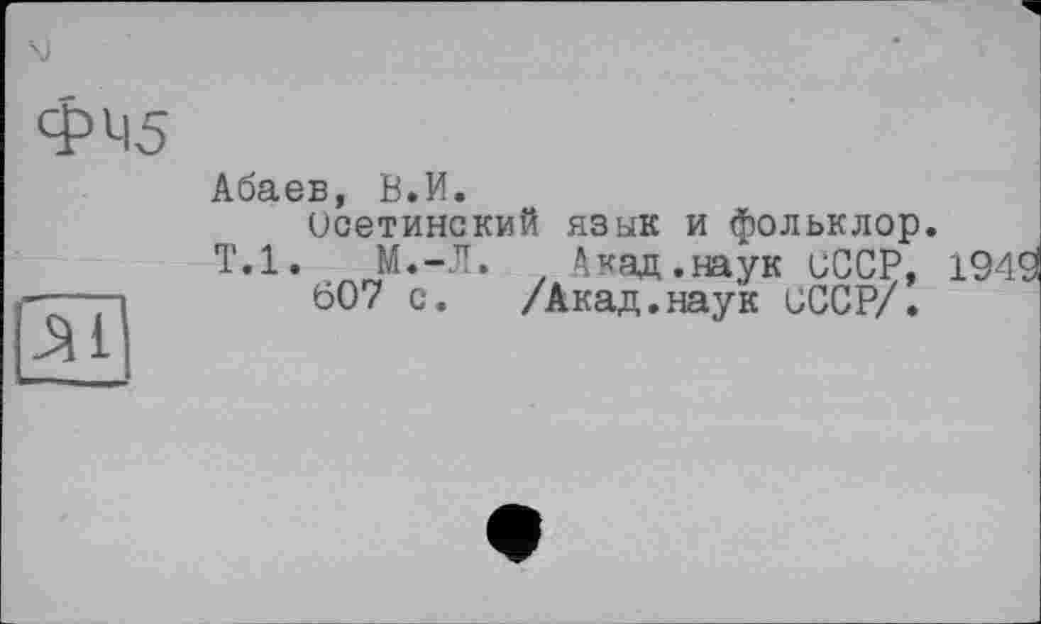 ﻿\)
ФМ5
Абаев, В.И.
Осетинский язык и фольклор. Т.1.	М.-Л.	Акад.наук иССР, ]
607 с. /Акад.наук СССР/.